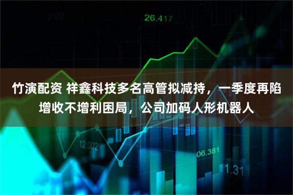 竹演配资 祥鑫科技多名高管拟减持，一季度再陷增收不增利困局，公司加码人形机器人
