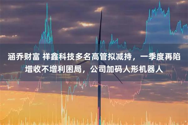 涵乔财富 祥鑫科技多名高管拟减持，一季度再陷增收不增利困局，公司加码人形机器人