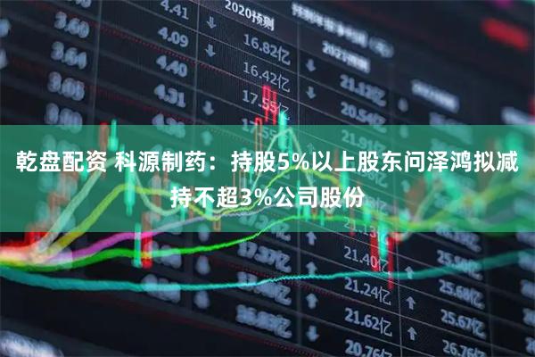 乾盘配资 科源制药：持股5%以上股东问泽鸿拟减持不超3%公司股份