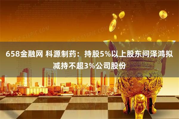 658金融网 科源制药：持股5%以上股东问泽鸿拟减持不超3%公司股份