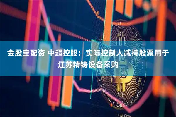 金股宝配资 中超控股：实际控制人减持股票用于江苏精铸设备采购