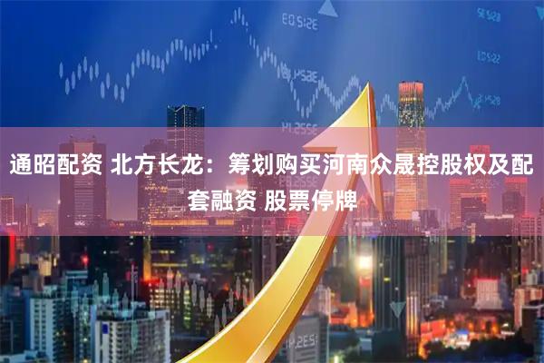 通昭配资 北方长龙：筹划购买河南众晟控股权及配套融资 股票停牌