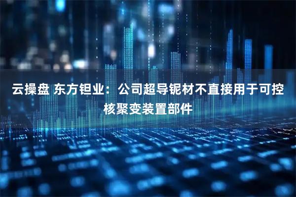 云操盘 东方钽业：公司超导铌材不直接用于可控核聚变装置部件