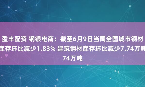 盈丰配资 钢银电商:截至6月9日当周全国城市钢材库存环比减少1.83% 建筑钢材库存环比减少7.74万吨