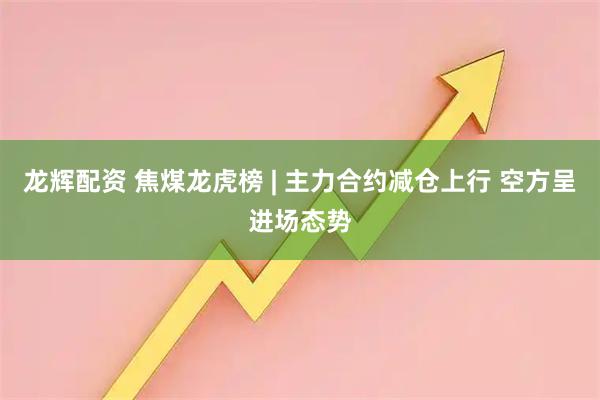 龙辉配资 焦煤龙虎榜 | 主力合约减仓上行 空方呈进场态势