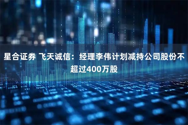 星合证券 飞天诚信：经理李伟计划减持公司股份不超过400万股
