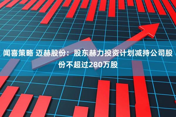 闻喜策略 迈赫股份:股东赫力投资计划减持公司股份不超过280万股