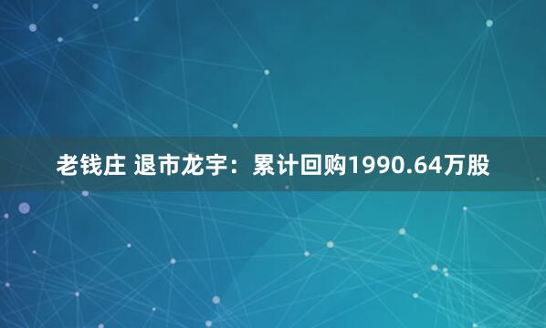 老钱庄 退市龙宇：累计回购1990.64万股