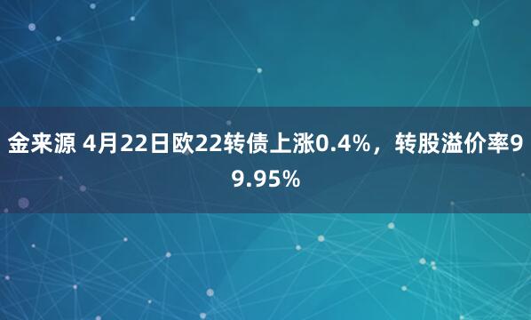 金来源 4月22日欧22转债上涨0.4%,转股溢价率99.95%
