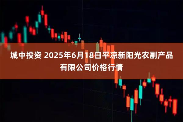 城中投资 2025年6月18日平凉新阳光农副产品有限公司价格行情