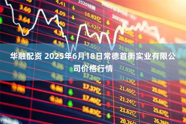 华融配资 2025年6月18日常德首衡实业有限公司价格行情