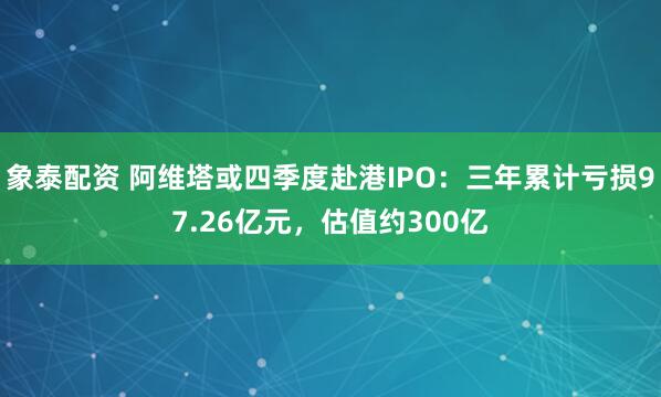 象泰配资 阿维塔或四季度赴港IPO:三年累计亏损97.26亿元,估值约300亿