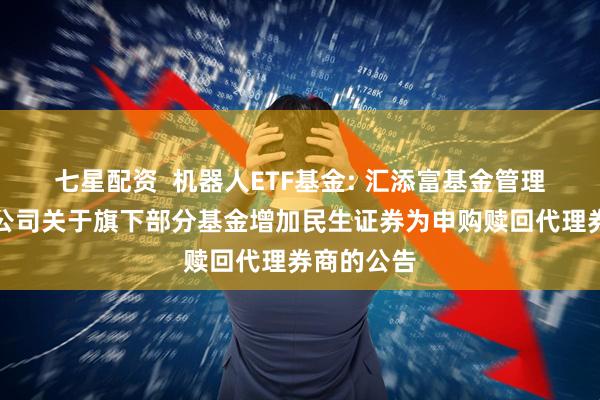七星配资 机器人ETF基金: 汇添富基金管理股份有限公司关于旗下部分基金增加民生证券为申购赎回代理券商的公告