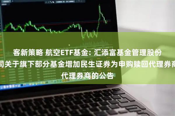 客新策略 航空ETF基金: 汇添富基金管理股份有限公司关于旗下部分基金增加民生证券为申购赎回代理券商的公告