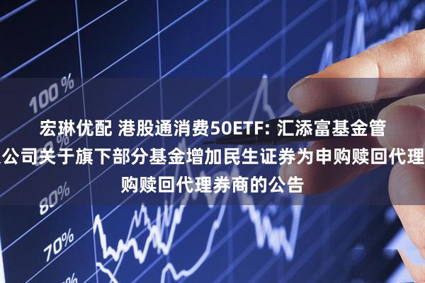 宏琳优配 港股通消费50ETF: 汇添富基金管理股份有限公司关于旗下部分基金增加民生证券为申购赎回代理券商的公告