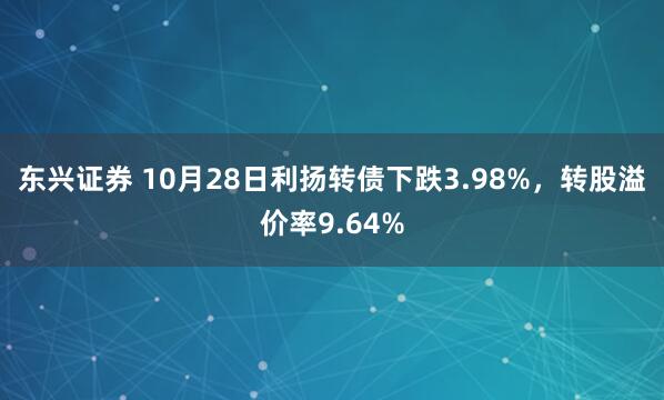 东兴证券 10月28日利扬转债下跌3.98%,转股溢价率9.64%