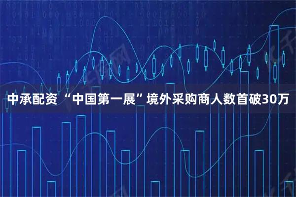 中承配资 “中国第一展”境外采购商人数首破30万