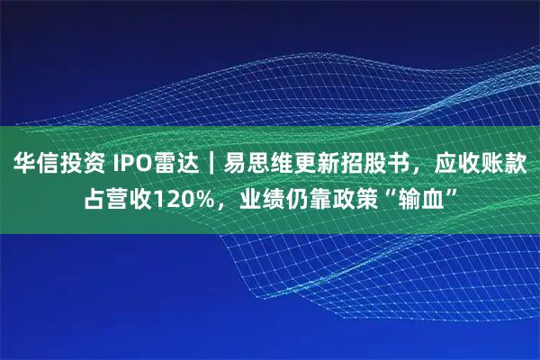 华信投资 IPO雷达|易思维更新招股书,应收账款占营收120%,业绩仍靠政策“输血”