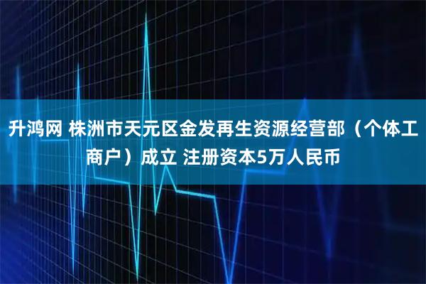 升鸿网 株洲市天元区金发再生资源经营部(个体工商户)成立 注册资本5万人民币