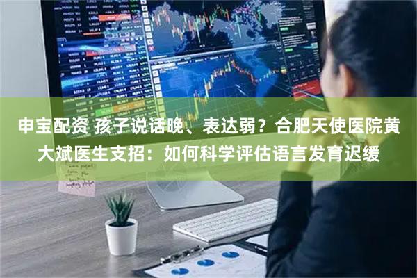 申宝配资 孩子说话晚、表达弱?合肥天使医院黄大斌医生支招:如何科学评估语言发育迟缓