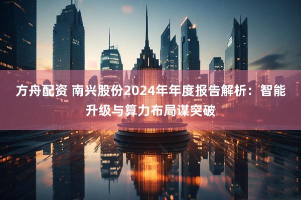方舟配资 南兴股份2024年年度报告解析：智能升级与算力布局谋突破