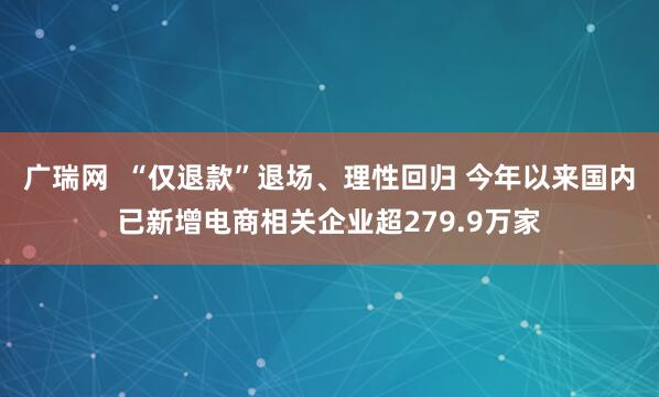 广瑞网  “仅退款”退场、理性回归 今年以来国内已新增电商相关企业超279.9万家