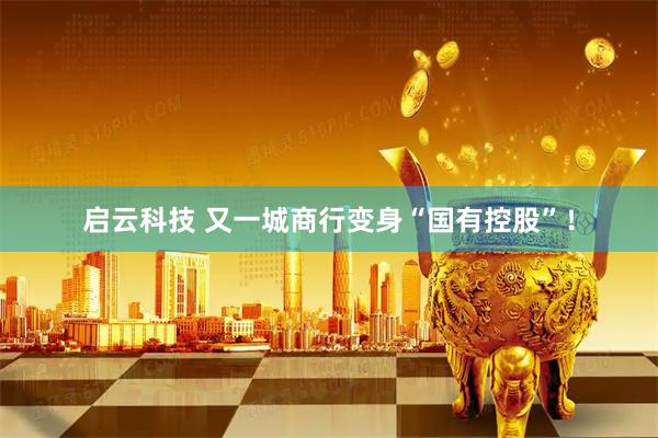 启云科技 又一城商行变身“国有控股”！