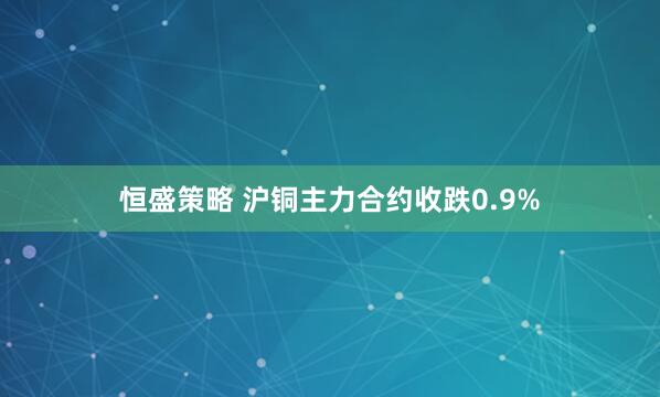 恒盛策略 沪铜主力合约收跌0.9%
