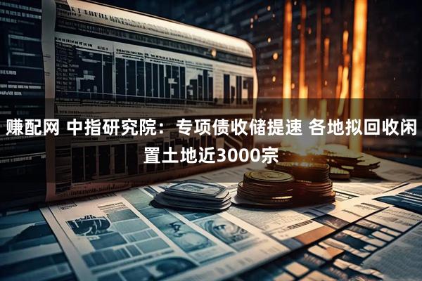赚配网 中指研究院：专项债收储提速 各地拟回收闲置土地近3000宗
