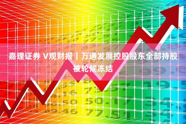 嘉理证券 V观财报｜万通发展控股股东全部持股被轮候冻结