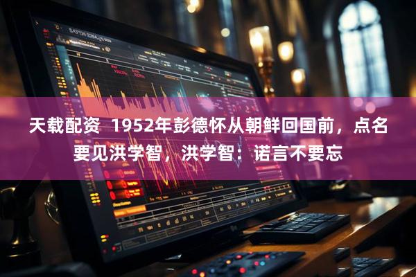 天载配资 1952年彭德怀从朝鲜回国前,点名要见洪学智,洪学智:诺言不要忘