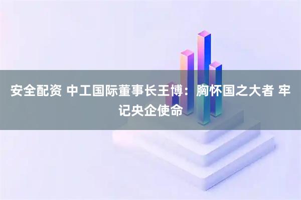 安全配资 中工国际董事长王博：胸怀国之大者 牢记央企使命