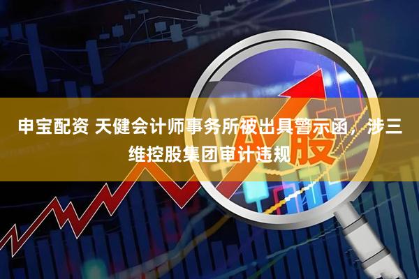 申宝配资 天健会计师事务所被出具警示函，涉三维控股集团审计违规