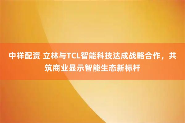 中祥配资 立林与TCL智能科技达成战略合作，共筑商业显示智能生态新标杆