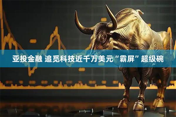 亚投金融 追觅科技近千万美元“霸屏”超级碗
