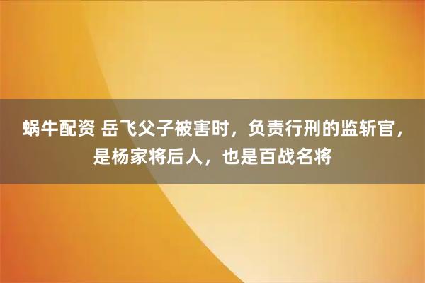 蜗牛配资 岳飞父子被害时，负责行刑的监斩官，是杨家将后人，也是百战名将