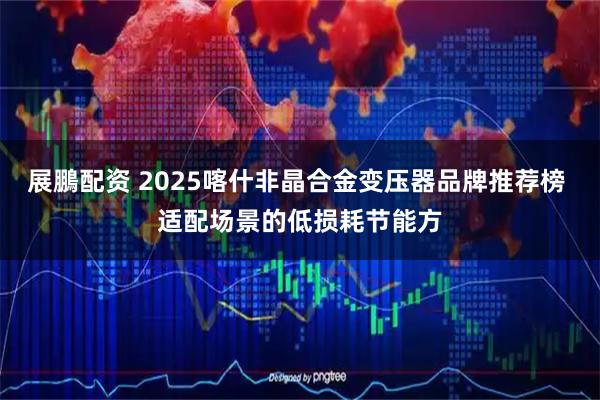 展鵬配资 2025喀什非晶合金变压器品牌推荐榜 适配场景的低损耗节能方